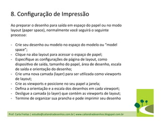 Prof.	
  Carla	
  Freitas	
  |	
  estudio@caliandradesenhos.com.br|	
  www.caliandradesenhos.blogspot.com.br	
  
8.	
  Conﬁguração	
  de	
  Impressão	
  
Ao	
  preparar	
  o	
  desenho	
  para	
  saída	
  em	
  espaço	
  do	
  papel	
  ou	
  no	
  modo	
  
layout	
  (paper	
  space),	
  normalmente	
  você	
  seguirá	
  o	
  seguinte	
  
processo:	
  
	
  
-­‐  Crie	
  seu	
  desenho	
  ou	
  modelo	
  no	
  espaço	
  do	
  modelo	
  ou	
  “model	
  
space”;	
  
-­‐  Clique	
  na	
  aba	
  layout	
  para	
  acessar	
  o	
  espaço	
  de	
  papel;	
  
-­‐  Especiﬁque	
  as	
  conﬁgurações	
  de	
  página	
  de	
  layout,	
  como	
  
disposiDvo	
  de	
  saída,	
  tamanho	
  do	
  papel,	
  área	
  de	
  desenho,	
  escala	
  
de	
  saída	
  e	
  orientação	
  do	
  desenho;	
  
-­‐  Crie	
  uma	
  nova	
  camada	
  (layer)	
  para	
  ser	
  uDlizada	
  como	
  viewports	
  
de	
  layout;	
  
-­‐  Crie	
  as	
  viewports	
  e	
  posicione	
  no	
  seu	
  papel	
  a	
  janela;	
  
-­‐  Deﬁna	
  a	
  orientação	
  e	
  a	
  escala	
  dos	
  desenhos	
  em	
  cada	
  viewport;	
  
-­‐  Desligue	
  a	
  camada	
  (o	
  layer)	
  que	
  contém	
  as	
  viewports	
  de	
  layout;	
  
-­‐  Termine	
  de	
  organizar	
  sua	
  prancha	
  e	
  pode	
  imprimir	
  seu	
  desenho	
  
 