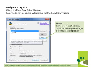 Prof.	
  Carla	
  Freitas	
  |	
  estudio@caliandradesenhos.com.br|	
  www.caliandradesenhos.blogspot.com.br	
  
Conﬁgurar	
  o	
  Layout	
  1	
  
Clique	
  em	
  File	
  >	
  Page	
  Setup	
  Manager	
  
Para	
  conﬁgurar	
  sua	
  página,	
  o	
  tamanho,	
  esDlo	
  e	
  Dpo	
  de	
  impressora	
  
Modify	
  
Com	
  o	
  layout	
  1	
  selecionado,	
  
clique	
  em	
  modify	
  para	
  começar	
  
a	
  conﬁgurar	
  sua	
  impressão.	
  
 