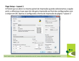Prof.	
  Carla	
  Freitas	
  |	
  estudio@caliandradesenhos.com.br|	
  www.caliandradesenhos.blogspot.com.br	
  
Page	
  Setup	
  –	
  Layout	
  1	
  
O	
  Painel	
  que	
  se	
  abre	
  é	
  o	
  mesmo	
  painel	
  de	
  impressão	
  quando	
  selecionamos	
  a	
  opção	
  
print,	
  a	
  diferença	
  é	
  que	
  aqui	
  ele	
  não	
  gera	
  impressão	
  ao	
  ﬁnal	
  das	
  conﬁgurações	
  com	
  
o	
  clique	
  em	
  OK.	
  Apenas	
  é	
  conﬁgurada	
  a	
  forma	
  de	
  impressão	
  da	
  página	
  “Layout	
  1”	
  
 