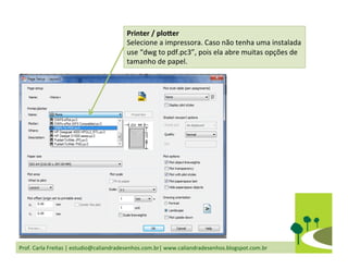 Prof.	
  Carla	
  Freitas	
  |	
  estudio@caliandradesenhos.com.br|	
  www.caliandradesenhos.blogspot.com.br	
  
Printer	
  /	
  plocer	
  
Selecione	
  a	
  impressora.	
  Caso	
  não	
  tenha	
  uma	
  instalada	
  
use	
  “dwg	
  to	
  pdf.pc3”,	
  pois	
  ela	
  abre	
  muitas	
  opções	
  de	
  
tamanho	
  de	
  papel.	
  
 