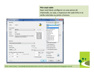 Prof.	
  Carla	
  Freitas	
  |	
  estudio@caliandradesenhos.com.br|	
  www.caliandradesenhos.blogspot.com.br	
  
Plot	
  style	
  table	
  
Aqui	
  você	
  deve	
  conﬁgurar	
  as	
  suas	
  penas	
  de	
  
impressão,	
  ou	
  seja,	
  a	
  espessura	
  de	
  cada	
  linha	
  e	
  se	
  
serão	
  coloridas	
  ou	
  preto	
  e	
  branco.	
  
 