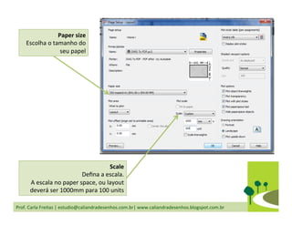 Prof.	
  Carla	
  Freitas	
  |	
  estudio@caliandradesenhos.com.br|	
  www.caliandradesenhos.blogspot.com.br	
  
Paper	
  size	
  
Escolha	
  o	
  tamanho	
  do	
  
seu	
  papel	
  
Scale	
  
Deﬁna	
  a	
  escala.	
  
A	
  escala	
  no	
  paper	
  space,	
  ou	
  layout	
  
deverá	
  ser	
  1000mm	
  para	
  100	
  units	
  
 