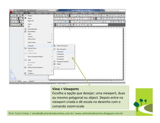 Prof.	
  Carla	
  Freitas	
  |	
  estudio@caliandradesenhos.com.br|	
  www.caliandradesenhos.blogspot.com.br	
  
View	
  >	
  Viewports	
  	
  
Escolha	
  a	
  opção	
  que	
  desejar;	
  uma	
  viewport,	
  duas	
  
ou	
  mesmo	
  polygonal	
  ou	
  object.	
  Depois	
  entre	
  na	
  
viewport	
  criada	
  e	
  dê	
  escala	
  no	
  desenho	
  com	
  o	
  
comando	
  zoom>scale	
  
 