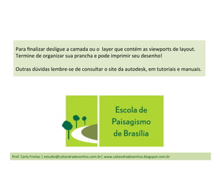 Prof.	
  Carla	
  Freitas	
  |	
  estudio@caliandradesenhos.com.br|	
  www.caliandradesenhos.blogspot.com.br	
  
Para	
  ﬁnalizar	
  desligue	
  a	
  camada	
  ou	
  o	
  	
  layer	
  que	
  contém	
  as	
  viewports	
  de	
  layout.	
  	
  
Termine	
  de	
  organizar	
  sua	
  prancha	
  e	
  pode	
  imprimir	
  seu	
  desenho!	
  
	
  
Outras	
  dúvidas	
  lembre-­‐se	
  de	
  consultar	
  o	
  site	
  da	
  autodesk,	
  em	
  tutoriais	
  e	
  manuais.	
  
 