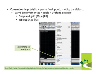 Prof.	
  Carla	
  Freitas	
  |	
  estudio@caliandradesenhos.com.br|	
  www.caliandradesenhos.blogspot.com.br	
  
•  Comandos	
  de	
  precisão	
  –	
  ponto	
  ﬁnal,	
  ponto	
  médio,	
  paralelos...	
  
•  Barra	
  de	
  ferramentas	
  >	
  Tools	
  >	
  Dra_ing	
  Se`ngs	
  
•  Snap	
  and	
  grid	
  [F9]	
  e	
  [F8]	
  
•  Object	
  Snap	
  [F3]	
  
selecionar	
  para	
  
conﬁgurar	
  
 