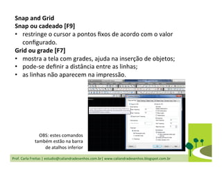 Prof.	
  Carla	
  Freitas	
  |	
  estudio@caliandradesenhos.com.br|	
  www.caliandradesenhos.blogspot.com.br	
  
Snap	
  and	
  Grid	
  
Snap	
  ou	
  cadeado	
  [F9]	
  
•  restringe	
  o	
  cursor	
  a	
  pontos	
  ﬁxos	
  de	
  acordo	
  com	
  o	
  valor	
  
conﬁgurado.	
  
Grid	
  ou	
  grade	
  [F7]	
  
•  mostra	
  a	
  tela	
  com	
  grades,	
  ajuda	
  na	
  inserção	
  de	
  objetos;	
  
•  pode-­‐se	
  deﬁnir	
  a	
  distância	
  entre	
  as	
  linhas;	
  
•  as	
  linhas	
  não	
  aparecem	
  na	
  impressão.	
  
	
  
OBS:	
  estes	
  comandos	
  
também	
  estão	
  na	
  barra	
  
de	
  atalhos	
  inferior	
  
 