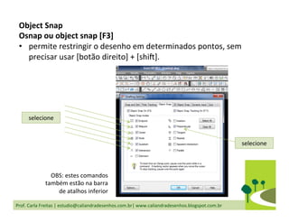 Prof.	
  Carla	
  Freitas	
  |	
  estudio@caliandradesenhos.com.br|	
  www.caliandradesenhos.blogspot.com.br	
  
selecione	
  
selecione	
  
Object	
  Snap	
  
Osnap	
  ou	
  object	
  snap	
  [F3]	
  
•  permite	
  restringir	
  o	
  desenho	
  em	
  determinados	
  pontos,	
  sem	
  
precisar	
  usar	
  [botão	
  direito]	
  +	
  [shi_].	
  
OBS:	
  estes	
  comandos	
  
também	
  estão	
  na	
  barra	
  
de	
  atalhos	
  inferior	
  
 