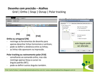 Prof.	
  Carla	
  Freitas	
  |	
  estudio@caliandradesenhos.com.br|	
  www.caliandradesenhos.blogspot.com.br	
  
Desenho	
  com	
  precisão	
  –	
  Atalhos	
  
Grid	
  |	
  Ortho	
  |	
  Snap	
  |	
  Osnap	
  |	
  Polar	
  tracking	
  
Ortho	
  ou	
  ortogonal	
  [F8]	
  
-­‐  restringe	
  as	
  ferramentas	
  de	
  desenho	
  para	
  
apenas	
  desenhar	
  linhas	
  horizontais	
  e	
  verDcais;	
  
-­‐  pode-­‐se	
  deﬁnir	
  a	
  distância	
  entre	
  as	
  linhas;	
  
-­‐  as	
  linhas	
  não	
  aparecem	
  na	
  impressão.	
  
Polar	
  tracking	
  ou	
  rastreamento	
  polar	
  [F10]	
  
-­‐  semelhante	
  ao	
  comando	
  ortho,	
  mas	
  não	
  
restringe	
  apenas	
  força	
  o	
  cursor	
  no	
  
ângulo	
  padrão	
  (90˚);	
  
-­‐  pode-­‐se	
  deﬁnir	
  outros	
  ângulos	
  também.	
  
[F3]	
  
[F10]	
  [F8]	
  
este	
  ângulo	
  pode	
  
ser	
  alterado	
  
 