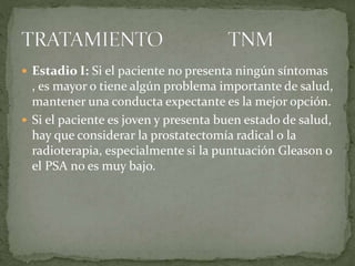  Estadio I: Si el paciente no presenta ningún síntomas
, es mayor o tiene algún problema importante de salud,
mantener una conducta expectante es la mejor opción.
 Si el paciente es joven y presenta buen estado de salud,
hay que considerar la prostatectomía radical o la
radioterapia, especialmente si la puntuación Gleason o
el PSA no es muy bajo.
 