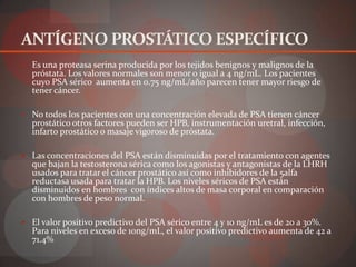ANTÍGENO PROSTÁTICO ESPECÍFICO
 Es una proteasa serina producida por los tejidos benignos y malignos de la
  próstata. Los valores normales son menor o igual a 4 ng/mL. Los pacientes
  cuyo PSA sérico aumenta en 0.75 ng/mL/año parecen tener mayor riesgo de
  tener cáncer.

 No todos los pacientes con una concentración elevada de PSA tienen cáncer
  prostático otros factores pueden ser HPB, instrumentación uretral, infección,
  infarto prostático o masaje vigoroso de próstata.

 Las concentraciones del PSA están disminuidas por el tratamiento con agentes
  que bajan la testosterona sérica como los agonistas y antagonistas de la LHRH
  usados para tratar el cáncer prostático así como inhibidores de la 5alfa
  reductasa usada para tratar la HPB. Los niveles séricos de PSA están
  disminuidos en hombres con índices altos de masa corporal en comparación
  con hombres de peso normal.

 El valor positivo predictivo del PSA sérico entre 4 y 10 ng/mL es de 20 a 30%.
  Para niveles en exceso de 10ng/mL, el valor positivo predictivo aumenta de 42 a
  71.4%
 