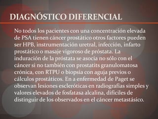 DIAGNÓSTICO DIFERENCIAL
 No todos los pacientes con una concentración elevada
 de PSA tienen cáncer prostático otros factores pueden
 ser HPB, instrumentación uretral, infección, infarto
 prostático o masaje vigoroso de próstata. La
 induración de la próstata se asocia no sólo con el
 cáncer si no también con prostatits granulomatosa
 crónica, con RTPU o biopsia con aguja previos o
 cálculos prostáticos. En a enfermedad de Paget se
 observan lesiones escleróticas en radiografías simples y
 valores elevados de fosfatasa alcalina, difíciles de
 distinguir de los observados en el cáncer metastásico.
 