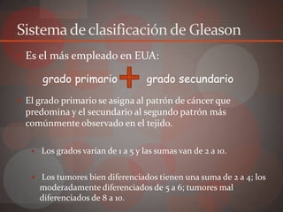 Sistema de clasificación de Gleason
 Es el más empleado en EUA:

       grado primario                grado secundario
 El grado primario se asigna al patrón de cáncer que
  predomina y el secundario al segundo patrón más
  comúnmente observado en el tejido.

      Los grados varían de 1 a 5 y las sumas van de 2 a 10.


    Los tumores bien diferenciados tienen una suma de 2 a 4; los
       moderadamente diferenciados de 5 a 6; tumores mal
       diferenciados de 8 a 10.
 