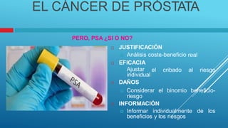 EL CÁNCER DE PRÓSTATA
PERO, PSA ¿SI O NO?
 JUSTIFICACIÓN
 Análisis coste-beneficio
 EFICACIA
real
 Ajustar
individual
 DAÑOS
el cribado al riesgo
 Considerar
riesgo
el binomio beneficio-
 INFORMACIÓN
 Informar individualmente de los
beneficios y los riesgos
 
