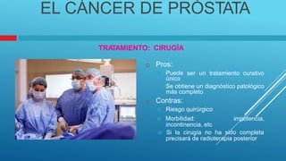 EL CÁNCER DE PRÓSTATA
TRA
TAMIENTO: CIRUGÍA
Pros:
 Puede
único

ser un tratamiento curativo
 Se obtiene un diagnóstico patológico
más completo
Contras:
 Riesgo quirúrgico

 Morbilidad:
incontinencia, etc
impotencia,
 Si la cirugía no ha sido completa
precisará de radioterapia posterior
 