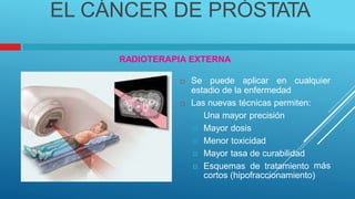 EL CÁNCER DE PRÓSTATA
RADIOTERAPIA EXTERNA
 Se puede aplicar en cualquier
estadio de la enfermedad
 Las nuevas técnicas permiten:
 Una mayor precisión
 Mayor dosis
 Menor toxicidad
 Mayor tasa de curabilidad
 Esquemas de tratamiento más
cortos (hipofraccionamiento)
 