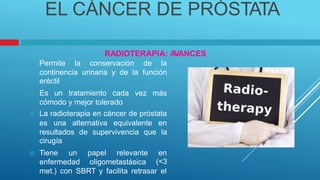 EL CÁNCER DE PRÓSTATA
RADIOTERAPIA: A
VANCES
Permite la conservación de la

continencia urinaria y de la función
eréctil
Es un tratamiento cada vez más

cómodo y mejor tolerado
La radioterapia en cáncer de próstata

es una alternativa equivalente en
resultados de supervivencia que la
cirugía
Tiene un papel relevante en
(<3

enfermedad oligometastásica
met.) con SBRT y facilita retrasar el
 