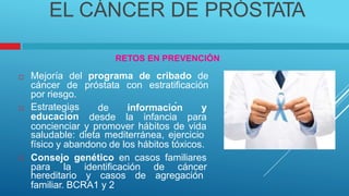 EL CÁNCER DE PRÓSTATA
RETOS EN PREVENCIÓN
Mejoría del programa de cribado de
cáncer de próstata con estratificación
por riesgo.

Estrategias
educación
de información y

desde la infancia para
concienciar y promover hábitos de vida
saludable: dieta mediterránea, ejercicio
físico y abandono de los hábitos tóxicos.
Consejo genético en casos familiares

para la identificación de cáncer
hereditario y casos de agregación
familiar. BCRA1 y 2
 
