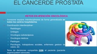 EL CÁNCERDE PRÓSTATA
.
RETOS EN A
TENCIÓN ONCOLÓGICA
 Incorporar equipos interdisciplinares
todos los centros hospitalarios
 Coordinación interdisciplinar:
 Radiólogos
 Urólogos
 Oncólogos radioterápicos
 Oncólogos médicos
 Patólogos
de forma generalizada en
 Psicólogos, trabajadores
casos, etc
sociales, enfermera gestora de
 T
oma de decisiones compartida CON
experto/patient advocate)
el paciente (paciente
 
