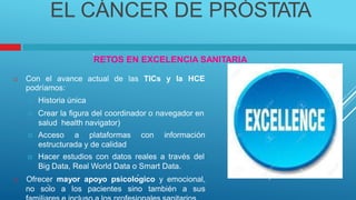 EL CÁNCER DE PRÓSTATA
.
RETOS EN EXCELENCIA SANITARIA
 Con el avance actual de las TICs y la HCE
podríamos:
 Historia única
 Crear la figura del coordinador o navegador en
salud health navigator)
 Acceso a plataformas con información
estructurada y de calidad
 Hacer estudios con datos reales a través del
Big Data, Real World Data o Smart Data.
 Ofrecer mayor apoyo psicológico y emocional,
no sólo a los pacientes sino también a sus
 