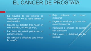 ernas
EL CÁNCER DE PRÓSTATA
 Baja potencia del chorro
 La mayoría de
en
los tumores se
o miccional
Urgencia miccional y orinar con
mayor frecuencia
Hematuria o emisión de sangre
con la micción
Dolor óseo o debilidad en las
pi
diagnostican
asintomática
su fase latente

 Muchos se detectan
una analítica, un test
 La disfunción eréctil
primer síntoma
tras hacer en
de PSA 
puede ser un

 Es habitual la dificultad
la micción
para iniciar
 