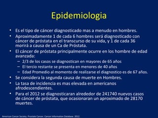 Epidemiologia
• Es el tipo de cáncer diagnosticado mas a menudo en hombres.
• Aproximadamente 1 de cada 6 hombres será diagnosticado con
cáncer de próstata en el transcurso de su vida, y 1 de cada 36
morirá a causa de un Ca de Próstata.
• El cáncer de próstata principalmente ocurre en los hombre de edad
avanzada:
– 2/3 de los casos se diagnostican en mayores de 65 años
– El tercio restante se presenta en menores de 40 años
– Edad Promedio al momento de realizarse el diagnostico es de 67 años.
• Se considera la segunda causa de muerte en Hombres.
• La tasa de incidencia es mas elevada en americanos
afrodescendientes.
• Para el 2012 se diagnosticaran alrededor de 241740 nuevos casos
de cáncer de próstata, que ocasionaran un aproximado de 28170
muertes.
American Cancer Society. Prostate Cancer. Cancer Information Database. 2012.
 