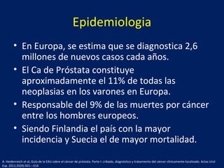 Epidemiologia
• En Europa, se estima que se diagnostica 2,6
millones de nuevos casos cada años.
• El Ca de Próstata constituye
aproximadamente el 11% de todas las
neoplasias en los varones en Europa.
• Responsable del 9% de las muertes por cáncer
entre los hombres europeos.
• Siendo Finlandia el país con la mayor
incidencia y Suecia el de mayor mortalidad.
A. Heidenreich et al, Guía de la EAU sobre el cáncer de próstata. Parte I: cribado, diagnóstico y tratamiento del cáncer clínicamente localizado. Actas Urol
Esp. 2011;35(9):501---514
 
