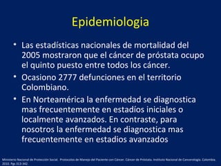 Epidemiologia
• Las estadísticas nacionales de mortalidad del
2005 mostraron que el cáncer de próstata ocupo
el quinto puesto entre todos los cáncer.
• Ocasiono 2777 defunciones en el territorio
Colombiano.
• En Norteamérica la enfermedad se diagnostica
mas frecuentemente en estadíos iniciales o
localmente avanzados. En contraste, para
nosotros la enfermedad se diagnostica mas
frecuentemente en estadios avanzados
Ministerio Nacional de Protección Social. Protocolos de Manejo del Paciente con Cáncer. Cáncer de Próstata. Instituto Nacional de Cancerología. Colombia.
2010. Pgs 313-342.
 