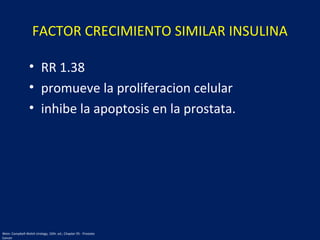 FACTOR CRECIMIENTO SIMILAR INSULINA
• RR 1.38
• promueve la proliferacion celular
• inhibe la apoptosis en la prostata.
Wein: Campbell-Walsh Urology, 10th. ed.; Chapter 95 - Prostate
Cancer
 