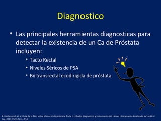 Diagnostico
• Las principales herramientas diagnosticas para
detectar la existencia de un Ca de Próstata
incluyen:
• Tacto Rectal
• Niveles Séricos de PSA
• Bx transrectal ecodirigida de próstata
A. Heidenreich et al, Guía de la EAU sobre el cáncer de próstata. Parte I: cribado, diagnóstico y tratamiento del cáncer clínicamente localizado. Actas Urol
Esp. 2011;35(9):501---514
 