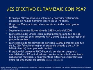 ¿ES EFECTIVO EL TAMIZAJE CON PSA?
• El ensayo PLCO realizó una selección y posterior distribución
aleatoria de 76.685 hombres (entre los 55-74 años).
• Grupo de PSA y tacto rectal o atención estándar como grupo
control.
• Seguimiento entre Noviembre de 1993 y Julio del 2001
• La incidencia del CP por cada 10.000 personas año fue de 116
(2.820 cánceres) en el grupo de PSA y de 95 (2.322 cánceres) en el
grupo de control.
• La incidencia de fallecimientos por cada 10.000 personas año fue
de 2,0 (50 fallecimientos) en el grupo de cribado y de 1,7 (44
fallecimientos) en el grupo de control.
• El equipo del proyecto PLCO llegó a la conclusión de que la
mortalidad por CP en individuos con cáncer detectado mediante
cribado fue muy baja, y no presentaba diferencias signiﬁcativas
entre los dos grupos de estudio (nivel de evidencia: 1b)
Gerald L. Andriole, Screening in the Randomized Prostate, Lung, Colorrectal, and Ovaian Cancer Sceening Trial: Mortality Results after 13 Years of Follow-up.
Oxford University Press. 2012
 