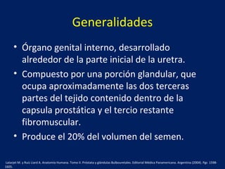 Generalidades
• Órgano genital interno, desarrollado
alrededor de la parte inicial de la uretra.
• Compuesto por una porción glandular, que
ocupa aproximadamente las dos terceras
partes del tejido contenido dentro de la
capsula prostática y el tercio restante
fibromuscular.
• Produce el 20% del volumen del semen.
Latarjet M. y Ruíz Liard A. Anatomía Humana. Tomo II. Próstata y glándulas Bulbouretales. Editorial Médica Panamericana. Argentina (2004). Pgs 1598-
1605.
 