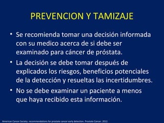 PREVENCION Y TAMIZAJE
• Se recomienda tomar una decisión informada
con su medico acerca de si debe ser
examinado para cáncer de próstata.
• La decisión se debe tomar después de
explicados los riesgos, beneficios potenciales
de la detección y resueltas las incertidumbres.
• No se debe examinar un paciente a menos
que haya recibido esta información.
American Cancer Society. recommendations for prostate cancer early detection. Prostate Cancer. 2012.
 