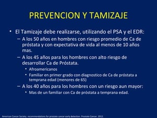 PREVENCION Y TAMIZAJE
• El Tamizaje debe realizarse, utilizando el PSA y el EDR:
– A los 50 años en hombres con riesgo promedio de Ca de
próstata y con expectativa de vida al menos de 10 años
mas.
– A los 45 años para los hombres con alto riesgo de
desarrollar Ca de Próstata.
• Afroamericanos
• Familiar en primer grado con diagnostico de Ca de próstata a
temprana edad (menores de 65)
– A los 40 años para los hombres con un riesgo aun mayor:
• Mas de un familiar con Ca de próstata a temprana edad.
American Cancer Society. recommendations for prostate cancer early detection. Prostate Cancer. 2012.
 