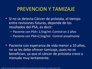PREVENCION Y TAMIZAJE
• Si no se detecta Cáncer de próstata, el tiempo
entre revisiones futuras, depende de los
resultados del PSA, es decir:
– Paciente con PSA< 2,5ng/ml: Control en 2 años
– Paciente con PSA>2,5ng/ml: Control anualmente
• Paciente con esperanza de vida menor a 10 años,
no se les debe ofrecer tamizaje, pues no se
benefician, ya que el cáncer de próstata crece a
menudo muy lentamente.
American Cancer Society. recommendations for prostate cancer early detection. Prostate Cancer. 2012.
 