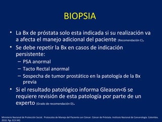 BIOPSIA
• La Bx de próstata solo esta indicada si su realización va
a afecta el manejo adicional del paciente (Recomendación C).
• Se debe repetir la Bx en casos de indicación
persistente:
– PSA anormal
– Tacto Rectal anormal
– Sospecha de tumor prostático en la patología de la Bx
previa
• Si el resultado patológico informa Gleason<6 se
requiere revisión de esta patología por parte de un
experto (Grado de recomendación D).
Ministerio Nacional de Protección Social. Protocolos de Manejo del Paciente con Cáncer. Cáncer de Próstata. Instituto Nacional de Cancerología. Colombia.
2010. Pgs 313-342.
 