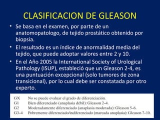CLASIFICACION DE GLEASON
• Se basa en el examen, por parte de un
anatomopatologo, de tejido prostático obtenido por
biopsia.
• El resultado es un índice de anormalidad media del
tejido, que puede adoptar valores entre 2 y 10.
• En el Año 2005 la International Society of Urological
Pathology (ISUP), estableció que un Gleason 2-4, es
una puntuación excepcional (solo tumores de zona
transicional), por lo cual debe ser constatada por otro
experto.
 