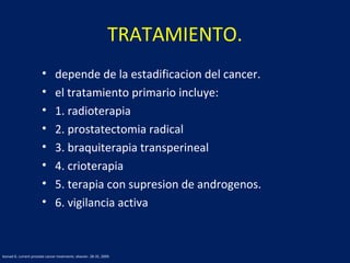 TRATAMIENTO.
• depende de la estadificacion del cancer.
• el tratamiento primario incluye:
• 1. radioterapia
• 2. prostatectomia radical
• 3. braquiterapia transperineal
• 4. crioterapia
• 5. terapia con supresion de androgenos.
• 6. vigilancia activa
leonad G. current prostate cancer treatments. elsevier. 28-35, 2009.
 