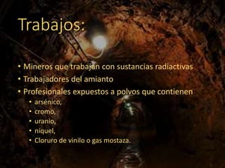 Trabajos:
• Mineros que trabajan con sustancias radiactivas
• Trabajadores del amianto
• Profesionales expuestos a polvos que contienen
• arsénico,
• cromo,
• uranio,
• níquel,
• Cloruro de vinilo o gas mostaza.
 