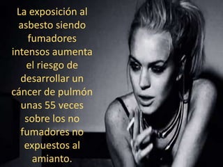 La exposición al
asbesto siendo
fumadores
intensos aumenta
el riesgo de
desarrollar un
cáncer de pulmón
unas 55 veces
sobre los no
fumadores no
expuestos al
amianto.
 