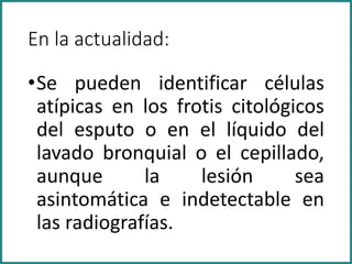 En la actualidad:
•Se pueden identificar células
atípicas en los frotis citológicos
del esputo o en el líquido del
lavado bronquial o el cepillado,
aunque la lesión sea
asintomática e indetectable en
las radiografías.
 