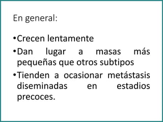 En general:
•Crecen lentamente
•Dan lugar a masas más
pequeñas que otros subtipos
•Tienden a ocasionar metástasis
diseminadas en estadios
precoces.
 