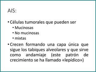 AIS:
•Células tumorales que pueden ser
• Mucinosas
• No mucinosas
• mixtas
•Crecen formando una capa única que
sigue los tabiques alveolares y que sirve
como andamiaje (este patrón de
crecimiento se ha llamado «lepídico»)
 