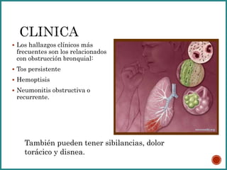  Los hallazgos clínicos más
frecuentes son los relacionados
con obstrucción bronquial:
 Tos persistente
 Hemoptisis
 Neumonitis obstructiva o
recurrente.
También pueden tener sibilancias, dolor
torácico y disnea.
 