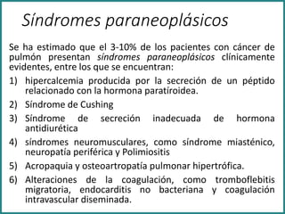 Síndromes paraneoplásicos
Se ha estimado que el 3-10% de los pacientes con cáncer de
pulmón presentan síndromes paraneoplásicos clínicamente
evidentes, entre los que se encuentran:
1) hipercalcemia producida por la secreción de un péptido
relacionado con la hormona paratíroidea.
2) Síndrome de Cushing
3) Síndrome de secreción inadecuada de hormona
antidiurética
4) síndromes neuromusculares, como síndrome miasténico,
neuropatía periférica y Polimiositis
5) Acropaquia y osteoartropatía pulmonar hipertrófica.
6) Alteraciones de la coagulación, como tromboflebitis
migratoria, endocarditis no bacteriana y coagulación
intravascular diseminada.
 