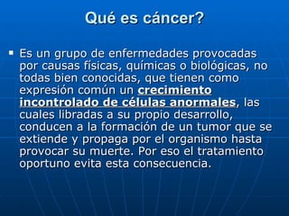 Qué es cáncer? Es un grupo de enfermedades provocadas por causas físicas, químicas o biológicas, no todas bien conocidas, que tienen como expresión común un  crecimiento incontrolado de células anormales , las cuales libradas a su propio desarrollo, conducen a la formación de un tumor que se extiende y propaga por el organismo hasta provocar su muerte. Por eso el tratamiento oportuno evita esta consecuencia. 