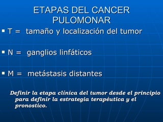 ETAPAS DEL CANCER PULOMONAR T =  tamaño y localización del tumor N =  ganglios linfáticos M =  metástasis distantes Definir la etapa clínica del tumor desde el principio para definir la estrategia terapéutica y el pronostico. 