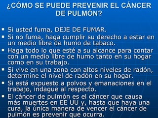 ¿CÓMO SE PUEDE PREVENIR EL CÁNCER DE PULMÓN? Si usted fuma, DEJE DE FUMAR.  Si no fuma, haga cumplir su derecho a estar en un medio libre de humo de tabaco. Haga todo lo que esté a su alcance para contar con un medio libre de humo tanto en su hogar como en su trabajo.  Si vive en una zona con altos niveles de radón, determine el nivel de radón en su hogar. Si está expuesto a polvos y emanaciones en el trabajo, indague al respecto. El cáncer de pulmón es el cáncer que causa más muertes en EE UU y, hasta que haya una cura, la única manera de vencer el cáncer de pulmón es prevenir que ocurra.  