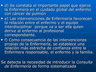 d) Se constata el importante papel que ejerce la Enfermera en el cuidado global del enfermo con cáncer de pulmón e) Las intervenciones de Enfermería favorecen la relación entre el enfermo y el equipo interdisciplinar  porque va a ser ella quien derive al enfermo al profesional correspondiente. f) Como consecuencia de las intervenciones propias de la Enfermería, se establece una relación más estrecha de confianza entre la Enfermera responsable, el enfermo y la familia. Se detecta la necesidad de introducir la  Consulta de Enfermería  de forma sistematizada  