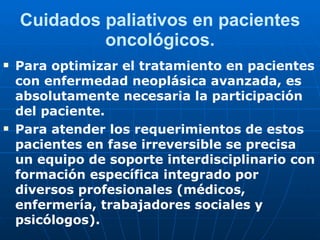 Cuidados paliativos en pacientes oncológicos. Para optimizar el tratamiento en pacientes con enfermedad neoplásica avanzada, es absolutamente necesaria la participación del paciente.  Para atender los requerimientos de estos pacientes en fase irreversible se precisa un equipo de soporte interdisciplinario con formación específica integrado por diversos profesionales (médicos, enfermería, trabajadores sociales y psicólogos). 