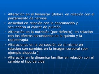 Alteración en el bienestar (dolor)  en relación con el pinzamiento de nervios  Ansiedad en relación con lo desconocido y secundaria al cáncer de pulmón Alteración en la nutrición (por defecto)  en relación con los efectos secundarios de la quimio y la radioterapia Alteraciones en la percepción de sí mismo en relación con cambios en la imagen corporal (por ejemplo alopecia ) Alteración en la dinámica familiar en relación con el cambio el tipo de vida  